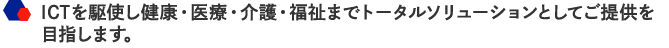 ICTを駆使し健康・医療・介護・福祉までトータルソリューションとしてご提供を目指します。